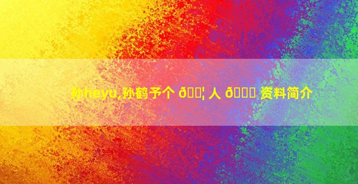 孙heyu,孙鹤予个 🐦 人 🐅 资料简介